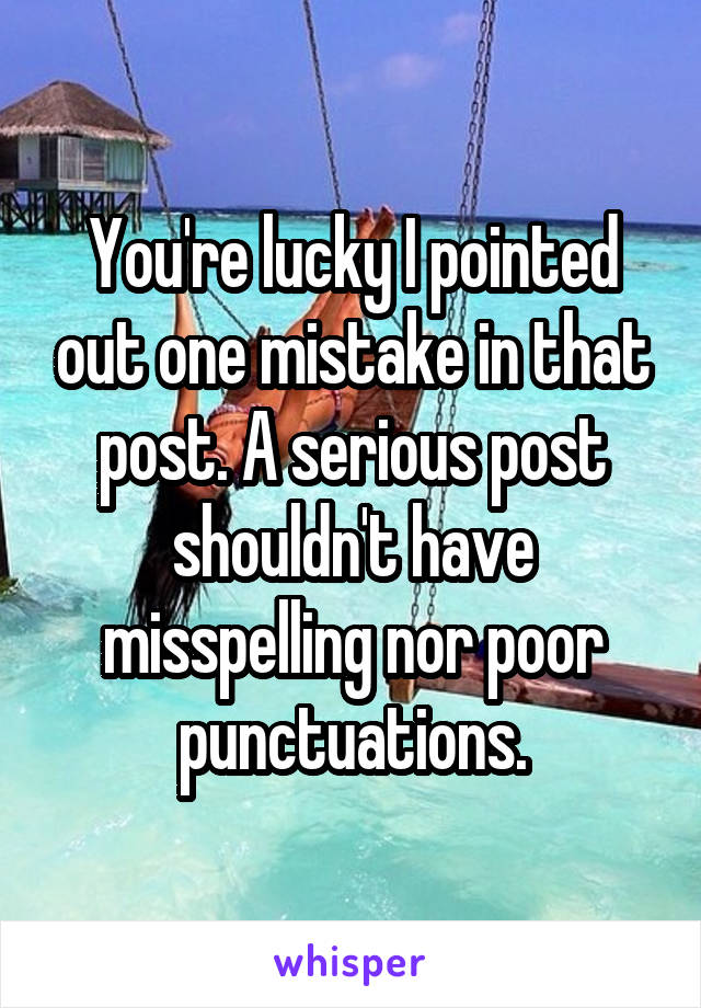 You're lucky I pointed out one mistake in that post. A serious post shouldn't have misspelling nor poor punctuations.