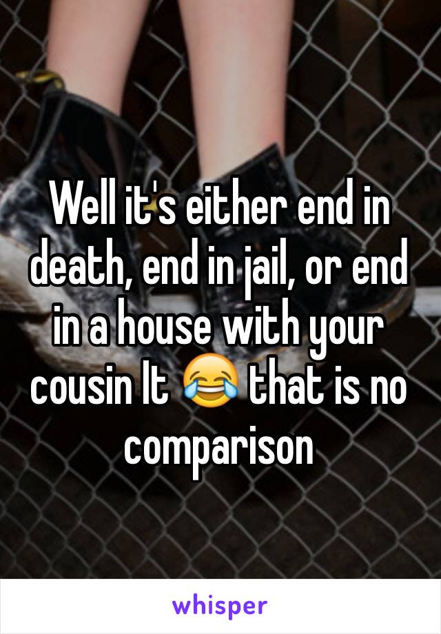 Well it's either end in death, end in jail, or end in a house with your cousin It 😂 that is no comparison 