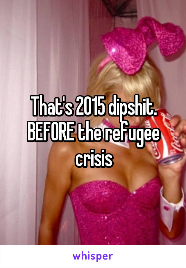 That's 2015 dipshit. BEFORE the refugee crisis