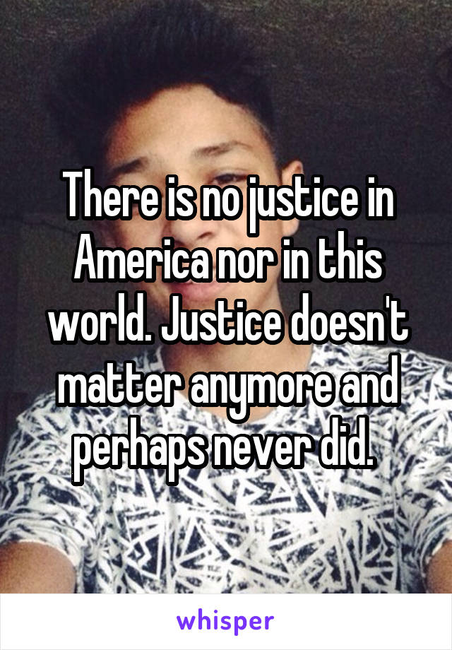 There is no justice in America nor in this world. Justice doesn't matter anymore and perhaps never did. 