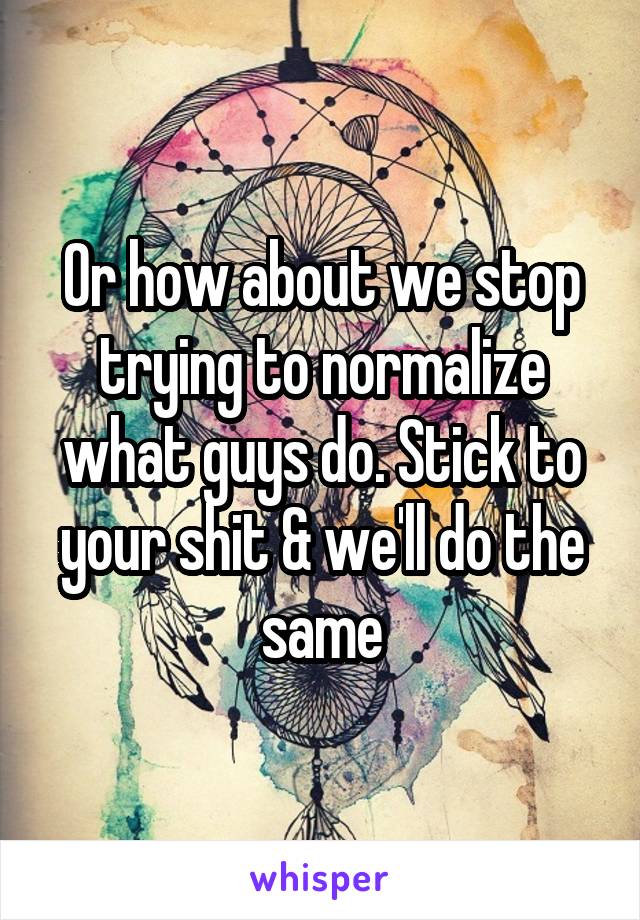 Or how about we stop trying to normalize what guys do. Stick to your shit & we'll do the same