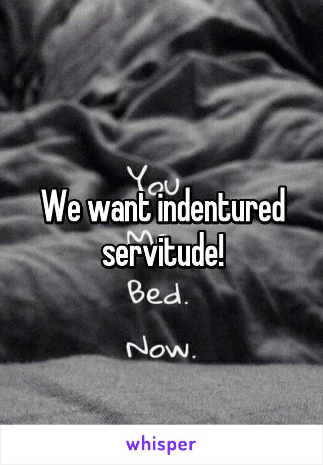 We want indentured servitude!