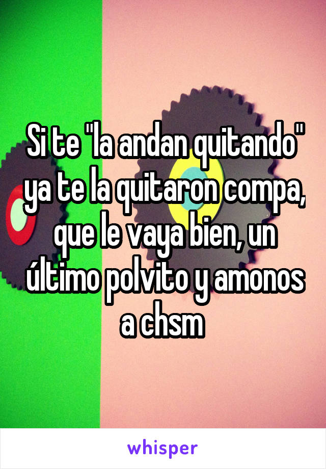 Si te "la andan quitando" ya te la quitaron compa, que le vaya bien, un último polvito y amonos a chsm 