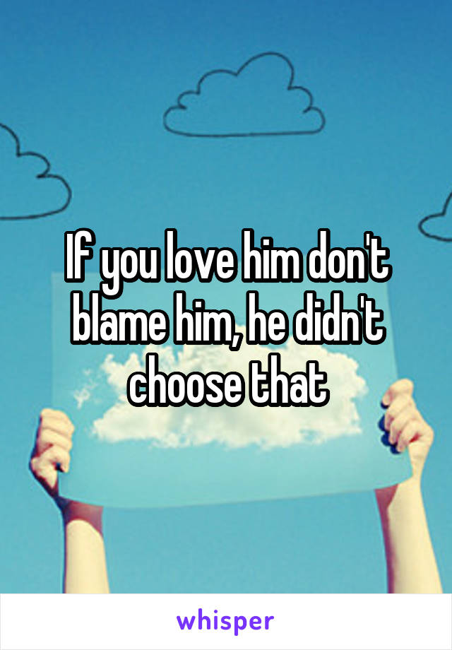 If you love him don't blame him, he didn't choose that