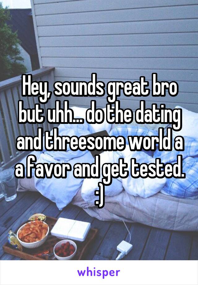 Hey, sounds great bro but uhh... do the dating and threesome world a a favor and get tested. :)