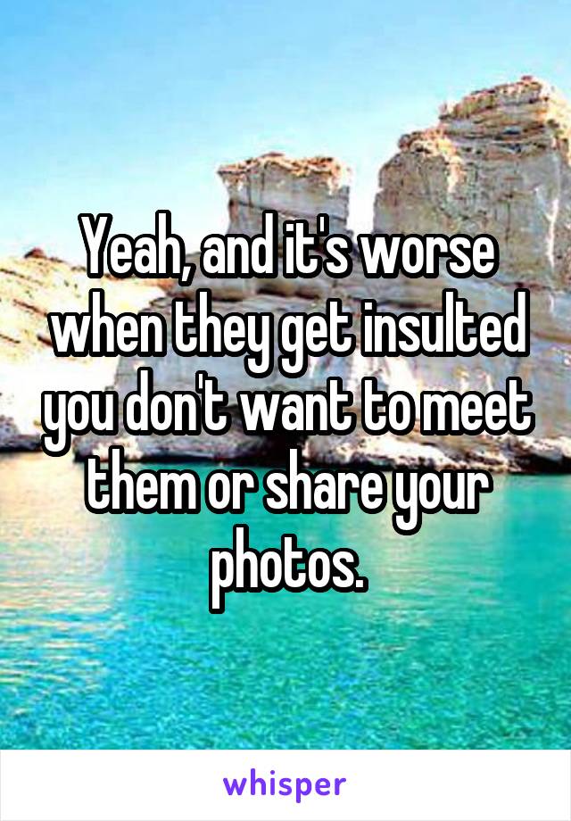 Yeah, and it's worse when they get insulted you don't want to meet them or share your photos.