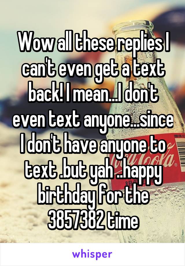 Wow all these replies I can't even get a text back! I mean...I don't even text anyone...since I don't have anyone to text .but yah ..happy birthday for the 3857382 time