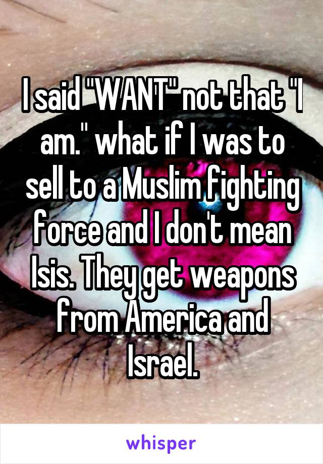I said "WANT" not that "I am." what if I was to sell to a Muslim fighting force and I don't mean Isis. They get weapons from America and Israel.
