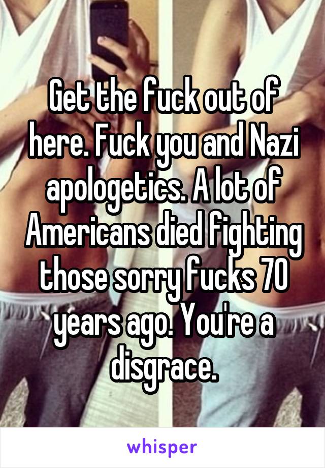 Get the fuck out of here. Fuck you and Nazi apologetics. A lot of Americans died fighting those sorry fucks 70 years ago. You're a disgrace.