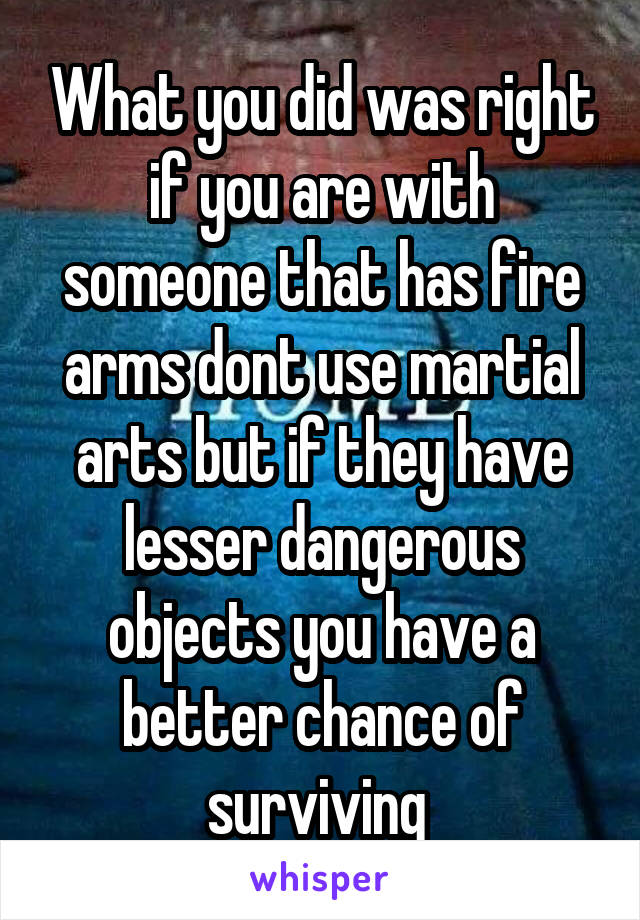 What you did was right if you are with someone that has fire arms dont use martial arts but if they have lesser dangerous objects you have a better chance of surviving 
