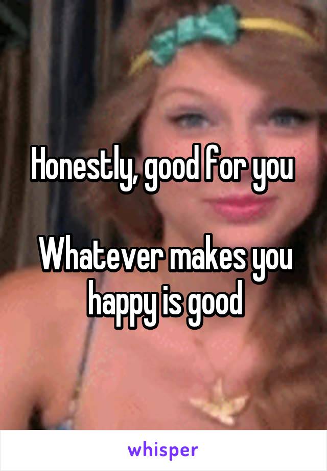 Honestly, good for you 

Whatever makes you happy is good