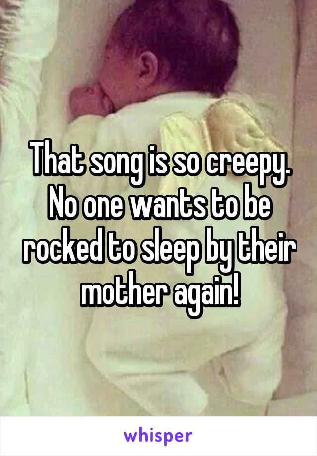 That song is so creepy. No one wants to be rocked to sleep by their mother again!