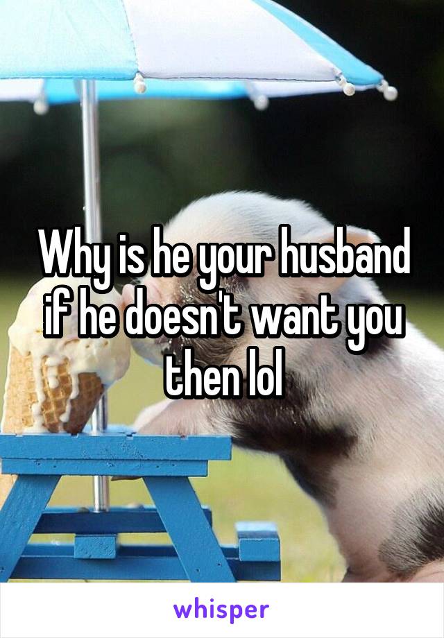 Why is he your husband if he doesn't want you then lol