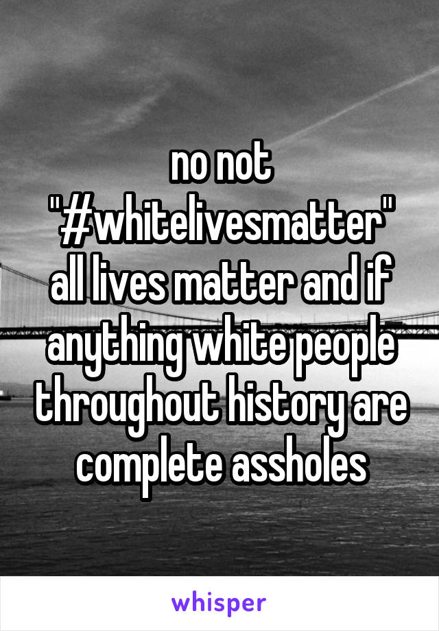 no not "#whitelivesmatter" all lives matter and if anything white people throughout history are complete assholes