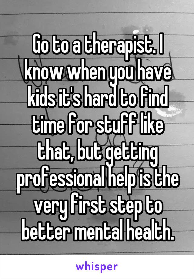 Go to a therapist. I know when you have kids it's hard to find time for stuff like that, but getting professional help is the very first step to better mental health.