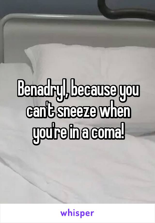 Benadryl, because you can't sneeze when you're in a coma!