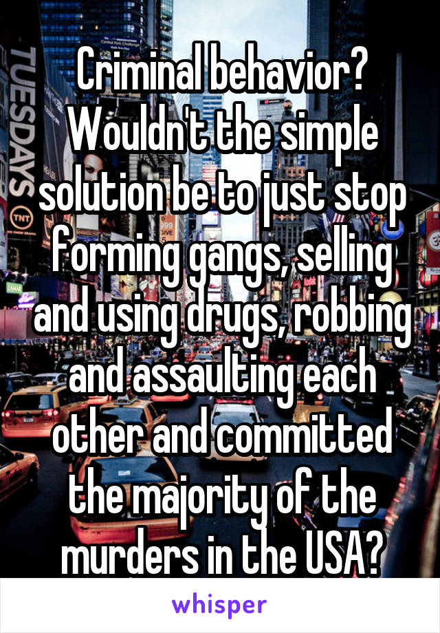 Criminal behavior? Wouldn't the simple solution be to just stop forming gangs, selling and using drugs, robbing and assaulting each other and committed the majority of the murders in the USA?