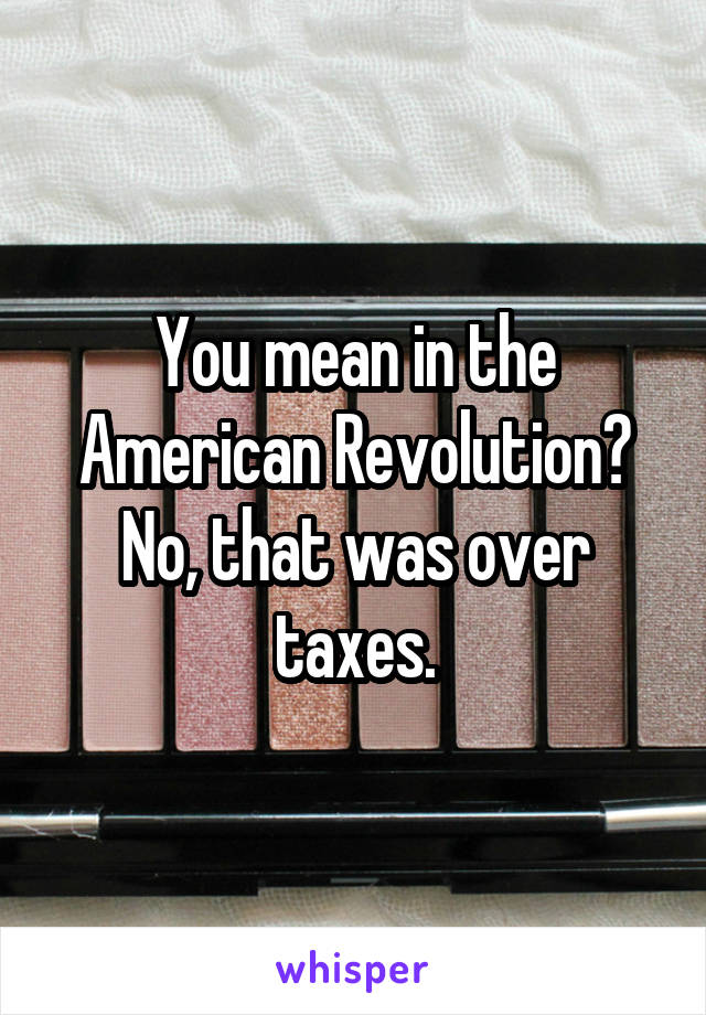 You mean in the American Revolution? No, that was over taxes.