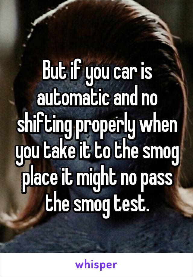 But if you car is automatic and no shifting properly when you take it to the smog place it might no pass the smog test.