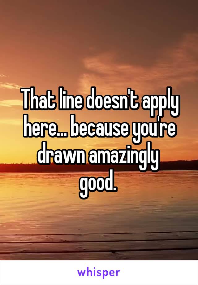 That line doesn't apply here... because you're drawn amazingly 
good. 