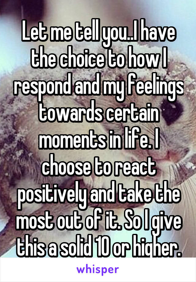 Let me tell you..I have the choice to how I respond and my feelings towards certain moments in life. I choose to react positively and take the most out of it. So I give this a solid 10 or higher.