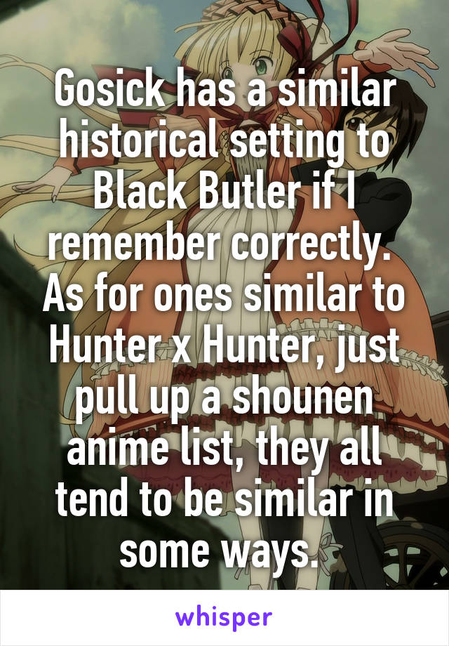 Gosick has a similar historical setting to Black Butler if I remember correctly. 
As for ones similar to Hunter x Hunter, just pull up a shounen anime list, they all tend to be similar in some ways. 