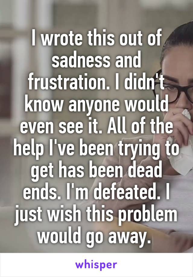 I wrote this out of sadness and frustration. I didn't know anyone would even see it. All of the help I've been trying to get has been dead ends. I'm defeated. I just wish this problem would go away. 