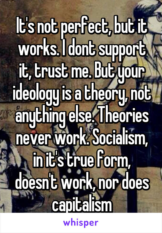 It's not perfect, but it works. I dont support it, trust me. But your ideology is a theory, not anything else. Theories never work. Socialism, in it's true form, doesn't work, nor does capitalism