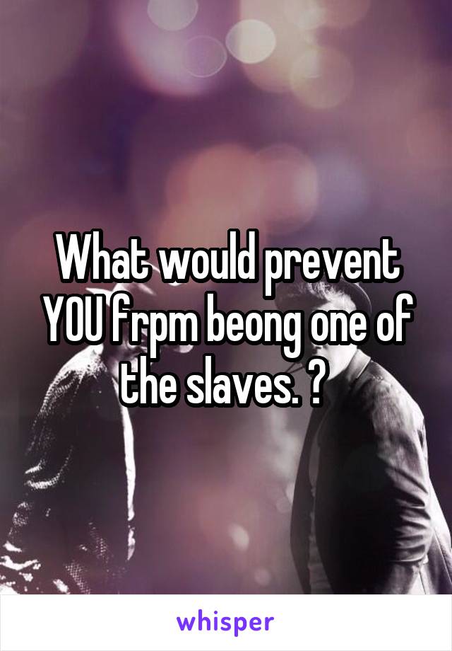 What would prevent YOU frpm beong one of the slaves. ? 