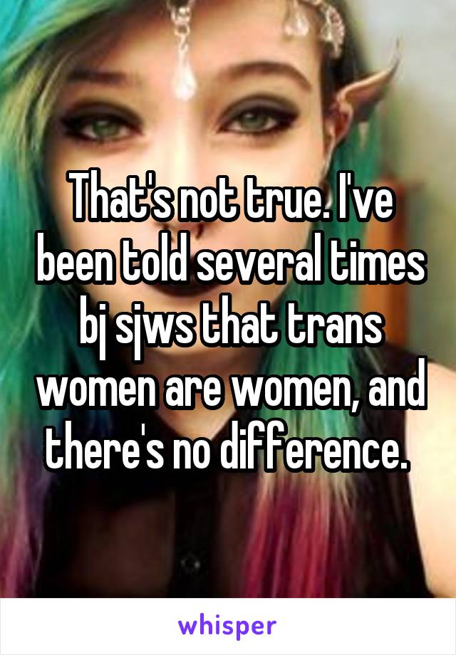 That's not true. I've been told several times bj sjws that trans women are women, and there's no difference. 