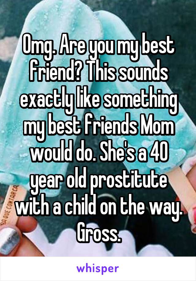 Omg. Are you my best friend? This sounds exactly like something my best friends Mom would do. She's a 40 year old prostitute with a child on the way. Gross.