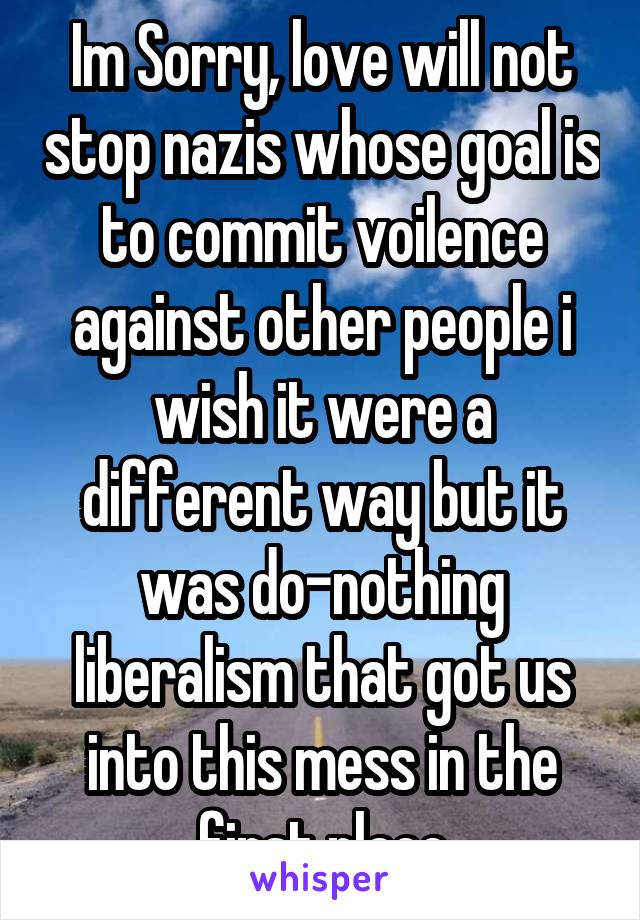 Im Sorry, love will not stop nazis whose goal is to commit voilence against other people i wish it were a different way but it was do-nothing liberalism that got us into this mess in the first place