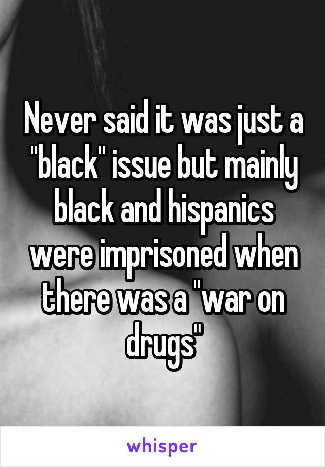 Never said it was just a "black" issue but mainly black and hispanics were imprisoned when there was a "war on drugs"