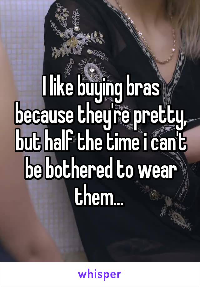 I like buying bras because they're pretty, but half the time i can't be bothered to wear them... 