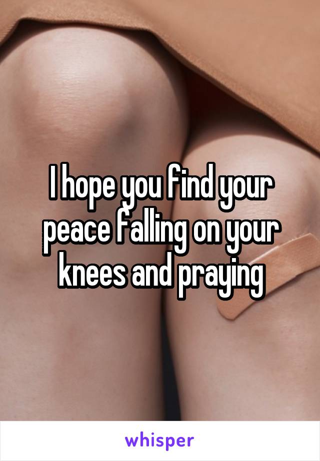 I hope you find your peace falling on your knees and praying