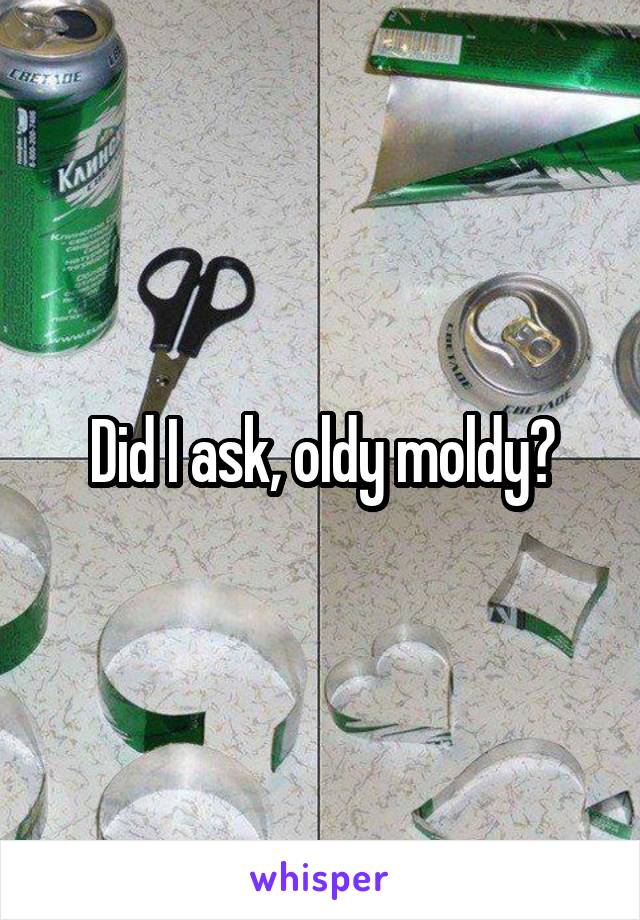 Did I ask, oldy moldy?