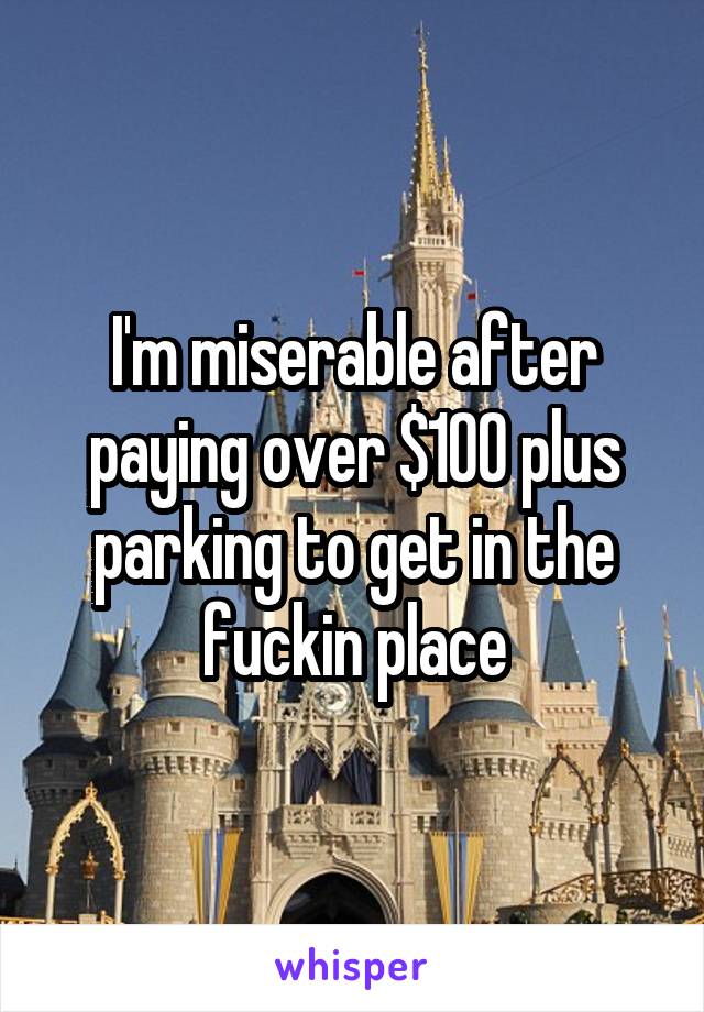 I'm miserable after paying over $100 plus parking to get in the fuckin place