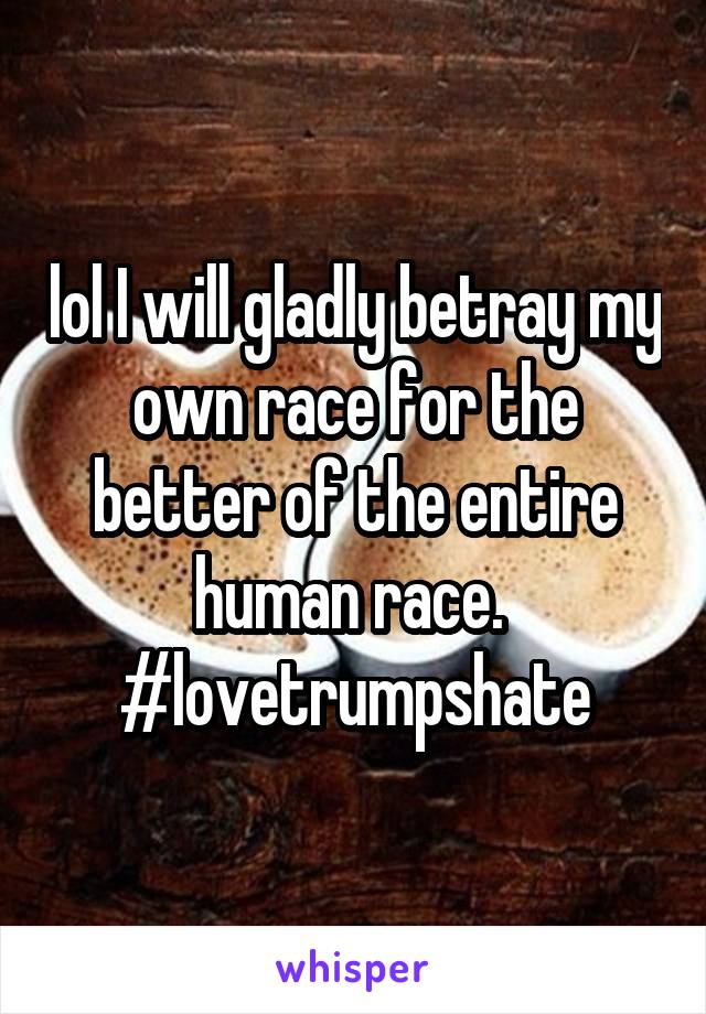 lol I will gladly betray my own race for the better of the entire human race. 
#lovetrumpshate