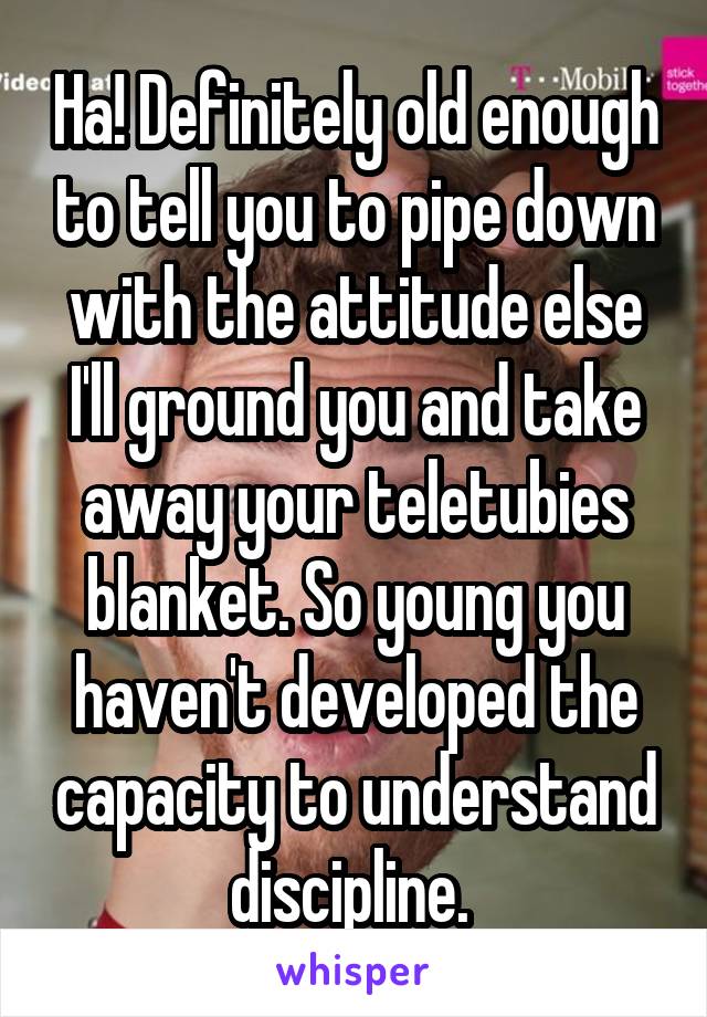 Ha! Definitely old enough to tell you to pipe down with the attitude else I'll ground you and take away your teletubies blanket. So young you haven't developed the capacity to understand discipline. 