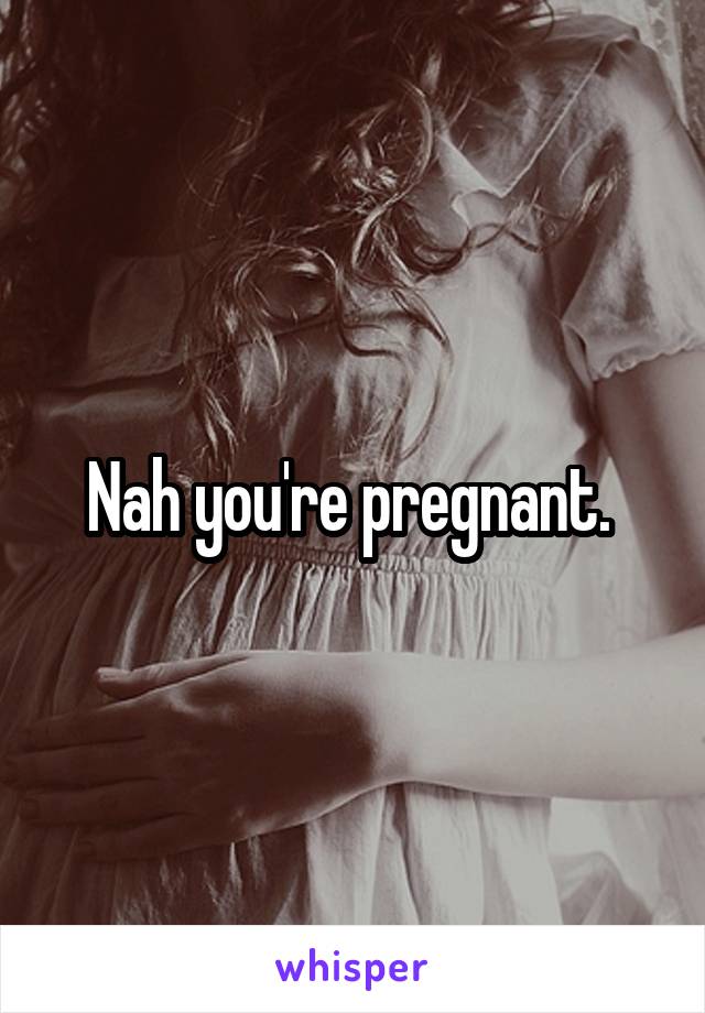 Nah you're pregnant. 
