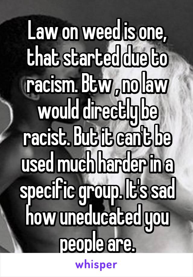 Law on weed is one, that started due to racism. Btw , no law would directly be racist. But it can't be used much harder in a specific group. It's sad how uneducated you people are.