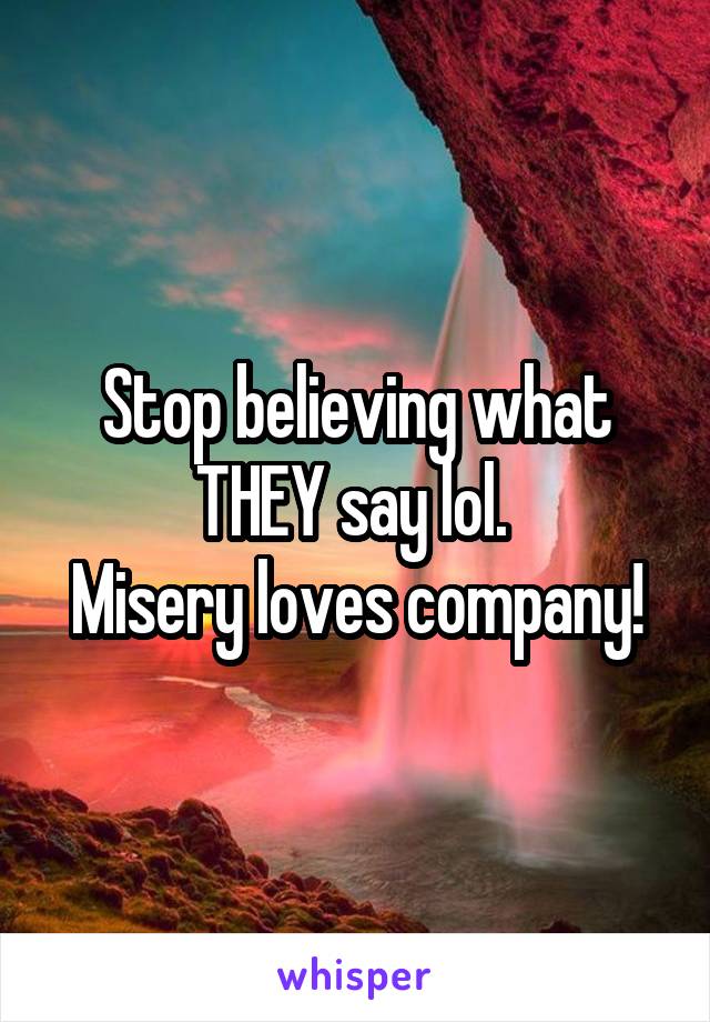 Stop believing what THEY say lol. 
Misery loves company!