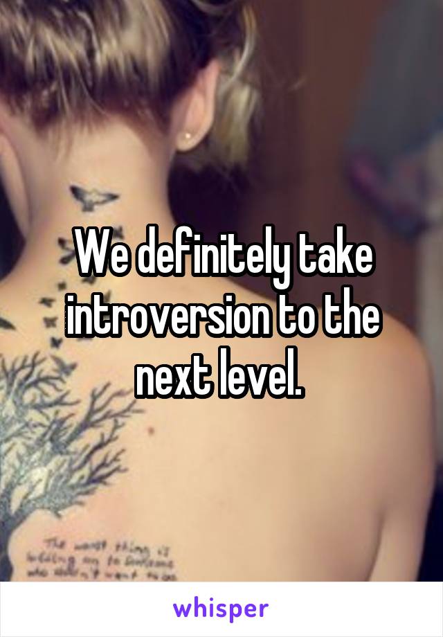 We definitely take introversion to the next level. 