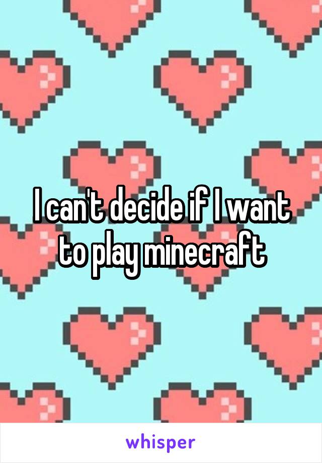 I can't decide if I want to play minecraft