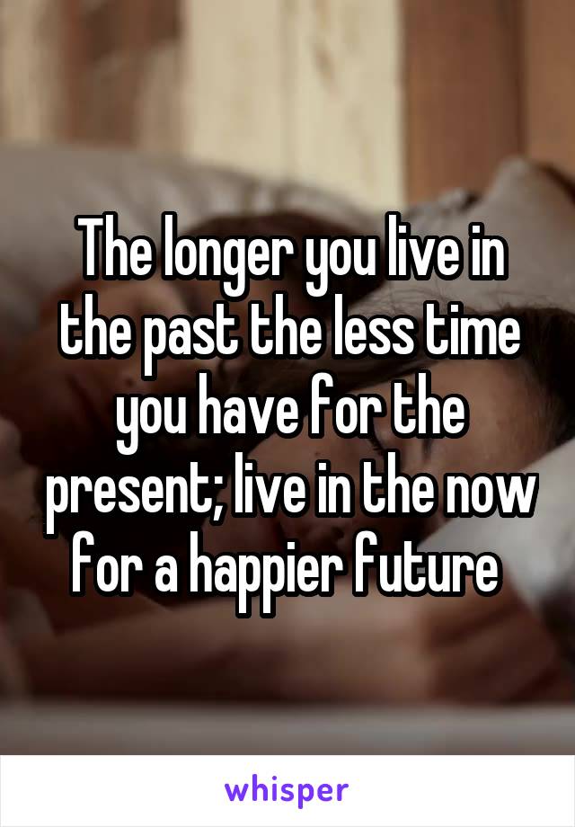 The longer you live in the past the less time you have for the present; live in the now for a happier future 