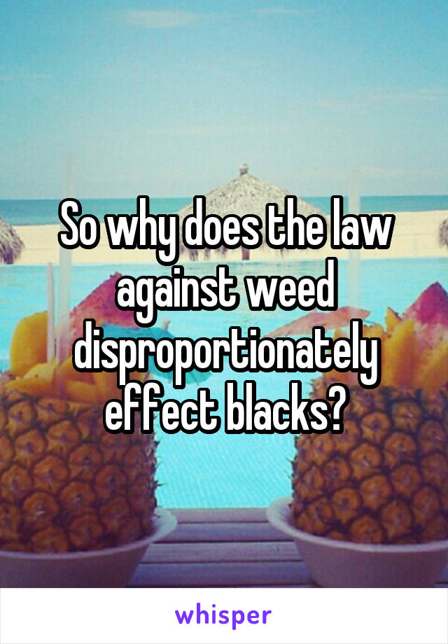 So why does the law against weed disproportionately effect blacks?