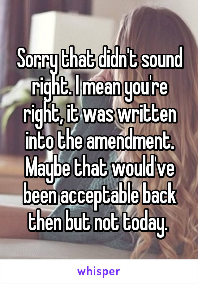 Sorry that didn't sound right. I mean you're right, it was written into the amendment. Maybe that would've been acceptable back then but not today. 