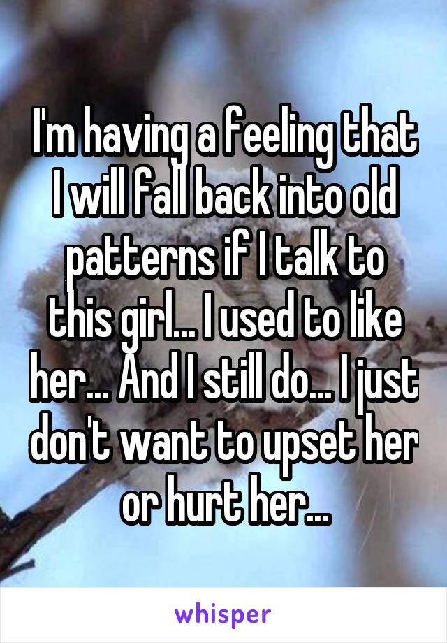 I'm having a feeling that I will fall back into old patterns if I talk to this girl... I used to like her... And I still do... I just don't want to upset her or hurt her...