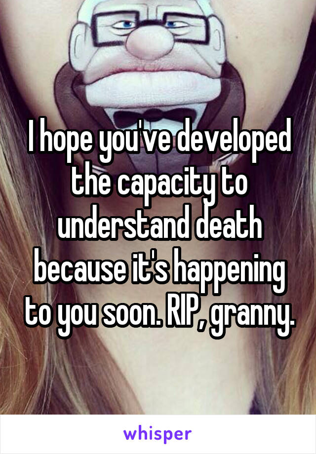 I hope you've developed the capacity to understand death because it's happening to you soon. RIP, granny.