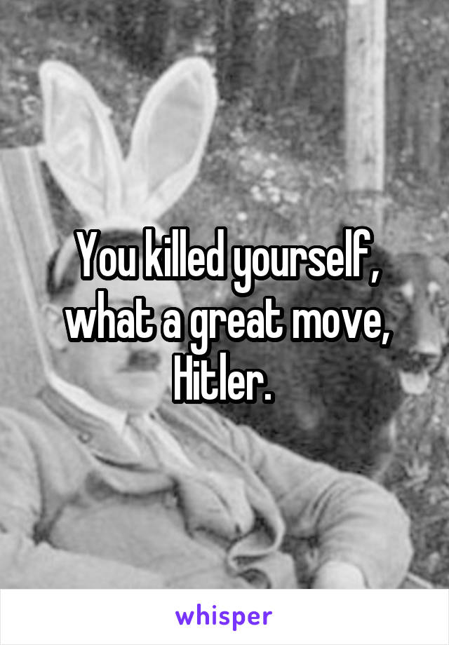 You killed yourself, what a great move, Hitler. 